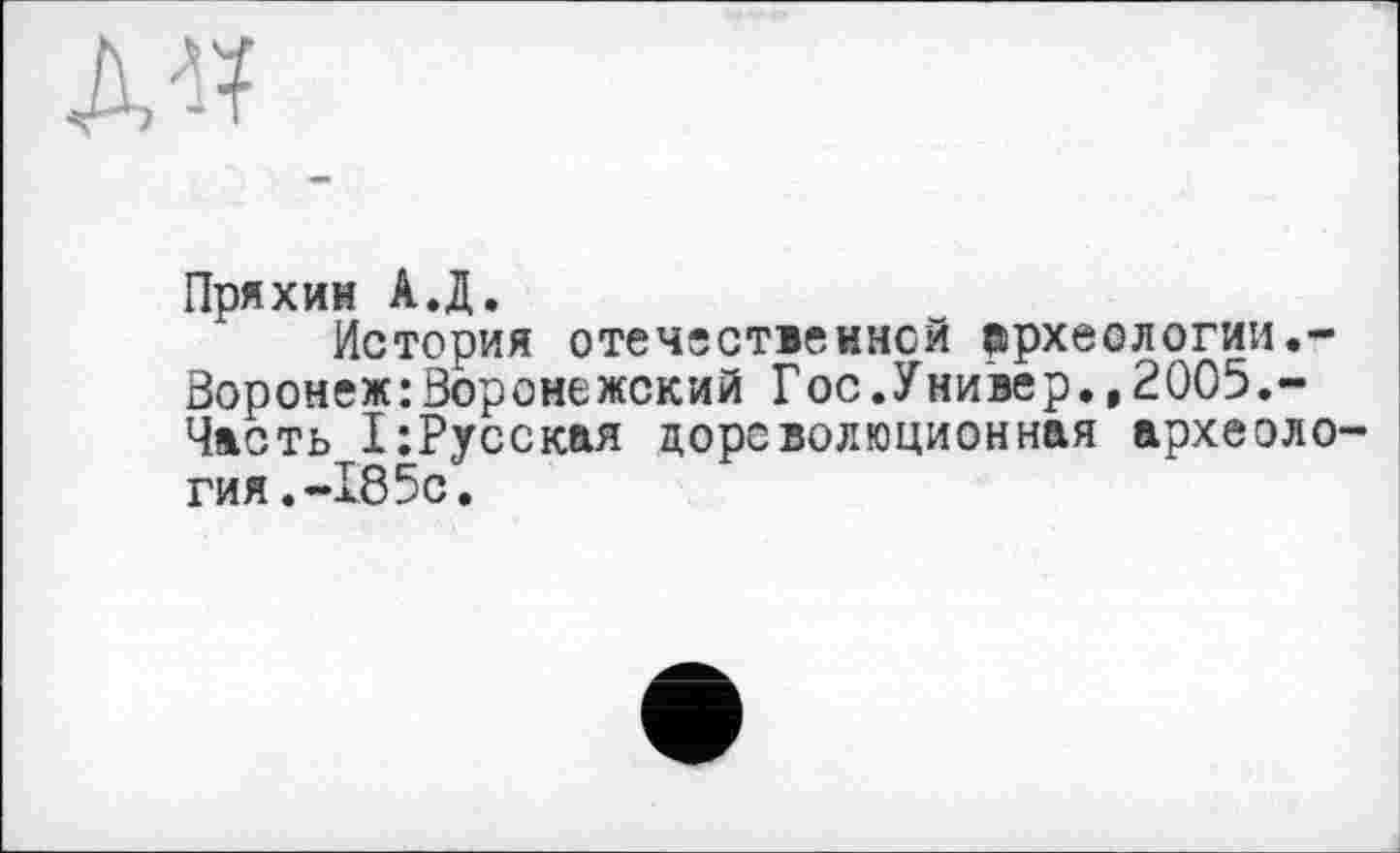 ﻿
Пряхин А.Д.
История отечественной ВірхеОЛОГИИ.-Воронеж:Воронежский Гос.Универ.,2005.-Чвсть 1:Русская дореволюционная археология. -185с.